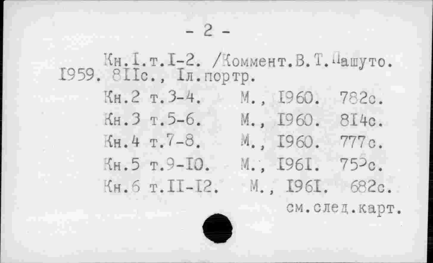 ﻿1959
- 2 -
Ін.І.т. 1-2. /Іоммент.В.T.Вашуто.
8ІІс.» Іл.портр.
Кн.2 т.3-4.
гСн.З т.5-6.
Кн.4 т.7-8.
Чи. 5 т.9-10.
Кн.б т.ІІ-12.
М., I960. 782с.
М., I960. 8І4с.
М., I960 . 777с.
М., 1961. 75^с.
М., 1961. 682с.
см.след.карт.